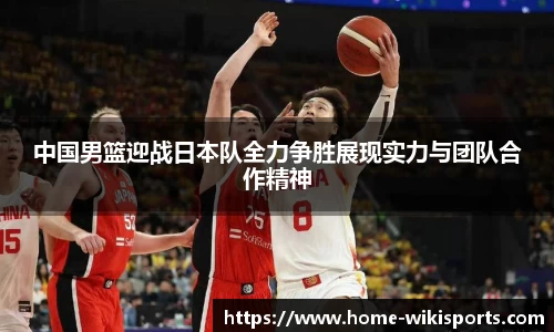 中国男篮迎战日本队全力争胜展现实力与团队合作精神